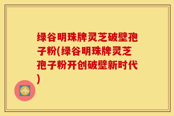 绿谷明珠牌灵芝破壁孢子粉(绿谷明珠牌灵芝孢子粉开创破壁新时代)-第1张图片-灵芝之家 绿谷明珠牌灵芝破壁孢子粉(绿谷明珠牌灵芝孢子粉开创破壁新时代)-第1张图片-灵芝之家