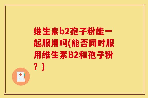 维生素b2孢子粉能一起服用吗(能否同时服用维生素B2和孢子粉?)-第1张图片-灵芝之家 维生素b2孢子粉能一起服用吗(能否同时服用维生素B2和孢子粉?)-第1张图片-灵芝之家