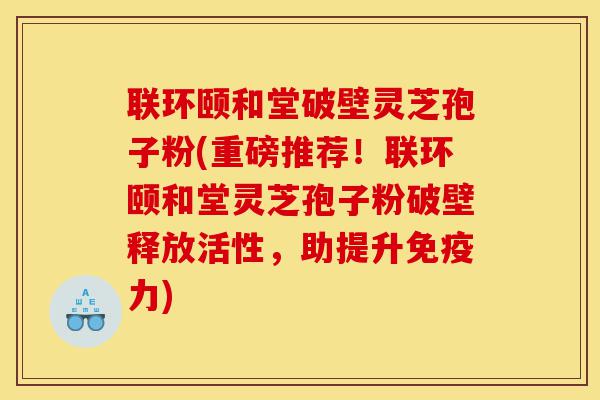 联环颐和堂破壁灵芝孢子粉(重磅推荐!联环颐和堂灵芝孢子粉破壁释放活性,助提升免疫力)-第1张图片-灵芝之家 联环颐和堂破壁灵芝孢子粉(重磅推荐!联环颐和堂灵芝孢子粉破壁释放活性,助提升免疫力)-第1张图片-灵芝之家