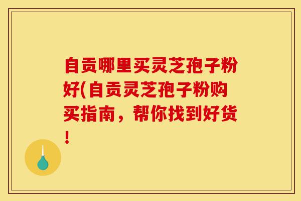 自贡哪里买灵芝孢子粉好(自贡灵芝孢子粉购买指南,帮你找到好货!-第1张图片-灵芝之家 自贡哪里买灵芝孢子粉好(自贡灵芝孢子粉购买指南,帮你找到好货!-第1张图片-灵芝之家