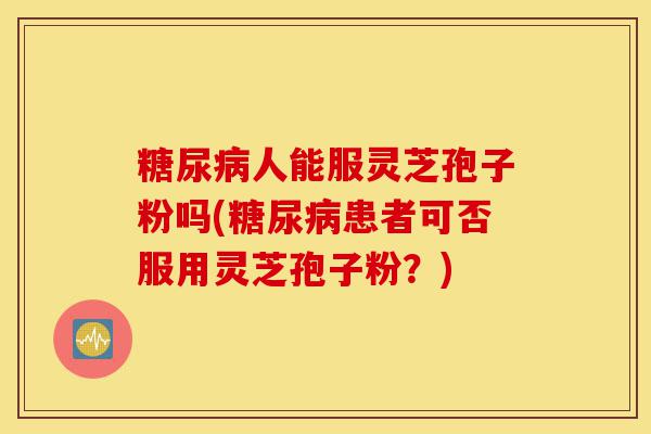 糖尿病人能服灵芝孢子粉吗(糖尿病患者可否服用灵芝孢子粉？)-第1张图片-灵芝之家