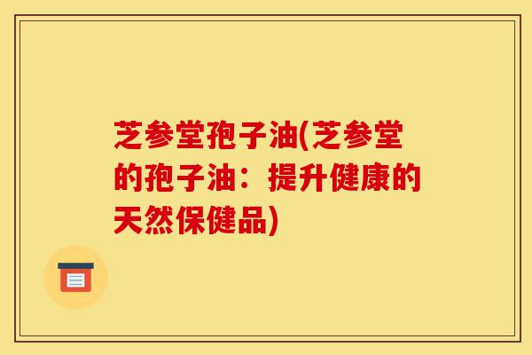 芝参堂孢子油(芝参堂的孢子油:提升健康的天然保健品)-第1张图片-灵芝之家 芝参堂孢子油(芝参堂的孢子油:提升健康的天然保健品)-第1张图片-灵芝之家