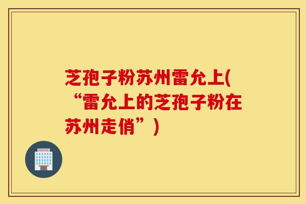 芝孢子粉苏州雷允上(“雷允上的芝孢子粉在苏州走俏”)-第1张图片-灵芝之家 芝孢子粉苏州雷允上(“雷允上的芝孢子粉在苏州走俏”)-第1张图片-灵芝之家