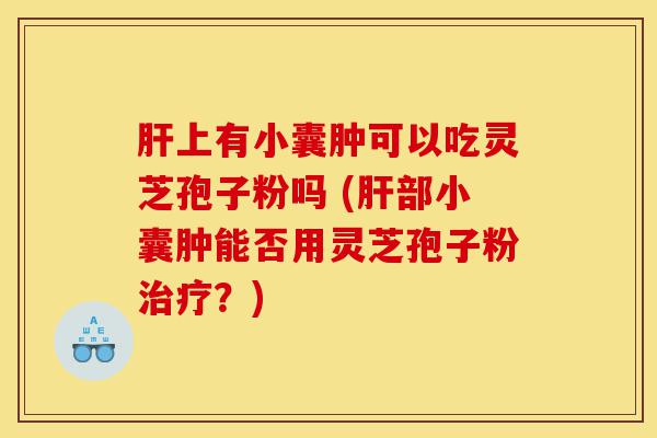 肝上有小囊肿可以吃灵芝孢子粉吗 (肝部小囊肿能否用灵芝孢子粉治疗?)-第1张图片-灵芝之家 肝上有小囊肿可以吃灵芝孢子粉吗 (肝部小囊肿能否用灵芝孢子粉治疗?)-第1张图片-灵芝之家