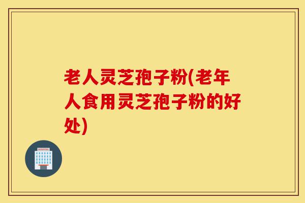 老人灵芝孢子粉(老年人食用灵芝孢子粉的好处)-第1张图片-灵芝之家 老人灵芝孢子粉(老年人食用灵芝孢子粉的好处)-第1张图片-灵芝之家