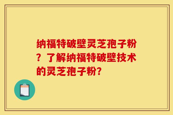 纳福特破壁灵芝孢子粉?了解纳福特破壁技术的灵芝孢子粉?-第1张图片-灵芝之家 纳福特破壁灵芝孢子粉?了解纳福特破壁技术的灵芝孢子粉?-第1张图片-灵芝之家