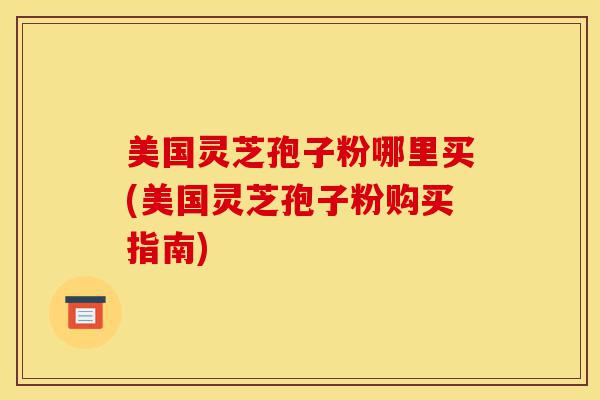 美国灵芝孢子粉哪里买(美国灵芝孢子粉购买指南)-第1张图片-灵芝之家 美国灵芝孢子粉哪里买(美国灵芝孢子粉购买指南)-第1张图片-灵芝之家