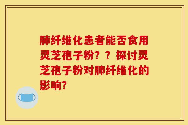 肺纤维化患者能否食用灵芝孢子粉？？探讨灵芝孢子粉对肺纤维化的影响？-第1张图片-灵芝之家