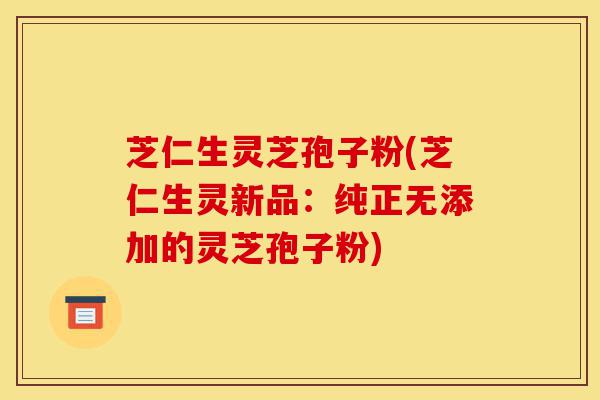 芝仁生灵芝孢子粉(芝仁生灵新品：纯正无添加的灵芝孢子粉)-第1张图片-灵芝之家