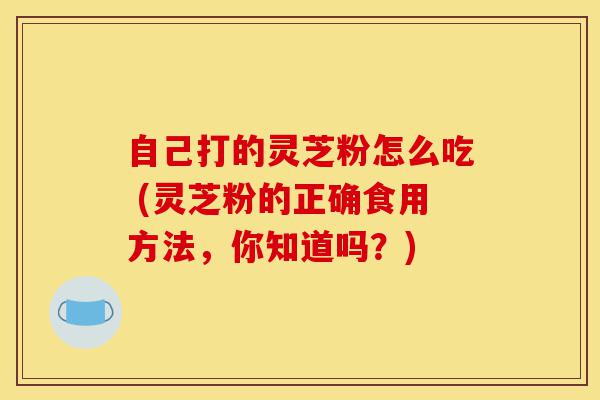 自己打的灵芝粉怎么吃 (灵芝粉的正确食用方法,你知道吗?)-第1张图片-灵芝之家 自己打的灵芝粉怎么吃 (灵芝粉的正确食用方法,你知道吗?)-第1张图片-灵芝之家