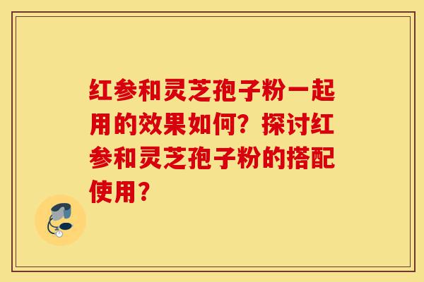 红参和灵芝孢子粉一起用的效果如何?探讨红参和灵芝孢子粉的搭配使用?-第1张图片-灵芝之家 红参和灵芝孢子粉一起用的效果如何?探讨红参和灵芝孢子粉的搭配使用?-第1张图片-灵芝之家