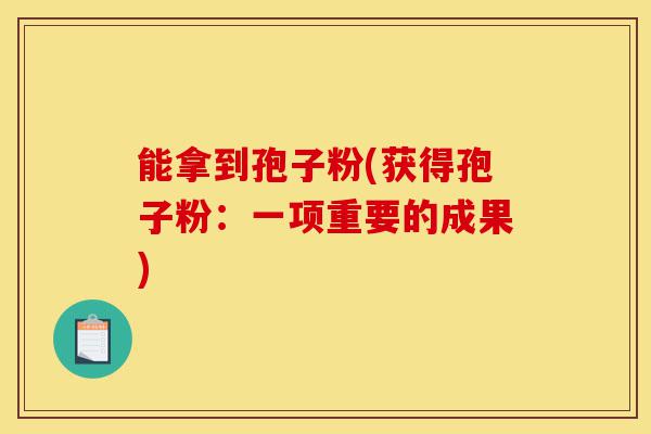 能拿到孢子粉(获得孢子粉:一项重要的成果)-第1张图片-灵芝之家 能拿到孢子粉(获得孢子粉:一项重要的成果)-第1张图片-灵芝之家