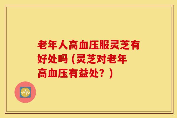 老年人高血压服灵芝有好处吗 (灵芝对老年高血压有益处?)-第1张图片-灵芝之家 老年人高血压服灵芝有好处吗 (灵芝对老年高血压有益处?)-第1张图片-灵芝之家