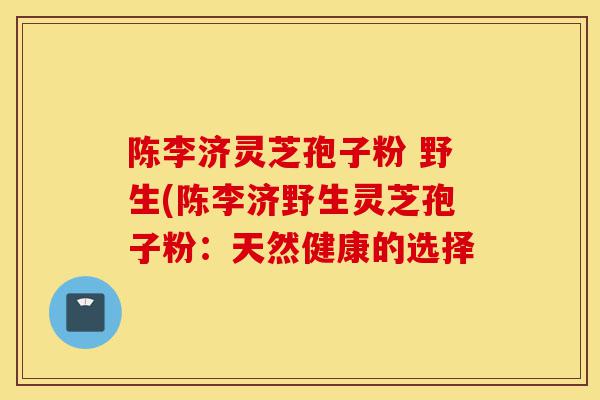 陈李济灵芝孢子粉 野生(陈李济野生灵芝孢子粉:天然健康的选择-第1张图片-灵芝之家 陈李济灵芝孢子粉 野生(陈李济野生灵芝孢子粉:天然健康的选择-第1张图片-灵芝之家