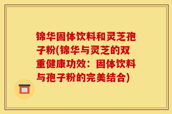 锦华固体饮料和灵芝孢子粉(锦华与灵芝的双重健康功效:固体饮料与孢子粉的完美结合)-第1张图片-灵芝之家 锦华固体饮料和灵芝孢子粉(锦华与灵芝的双重健康功效:固体饮料与孢子粉的完美结合)-第1张图片-灵芝之家