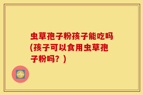 虫草孢子粉孩子能吃吗(孩子可以食用虫草孢子粉吗?)-第1张图片-灵芝之家 虫草孢子粉孩子能吃吗(孩子可以食用虫草孢子粉吗?)-第1张图片-灵芝之家