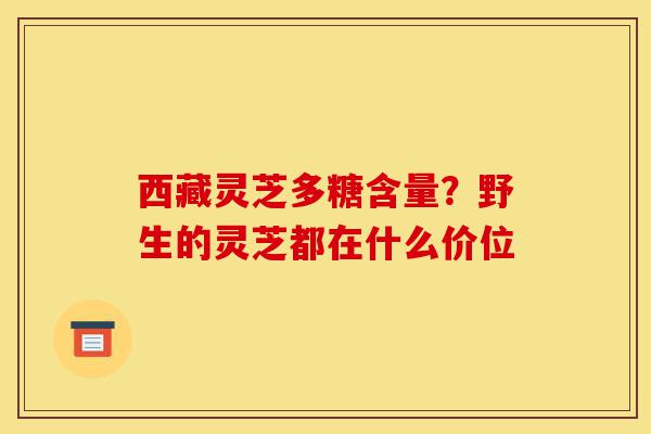 西藏灵芝多糖含量？野生的灵芝都在什么价位-第1张图片-灵芝之家