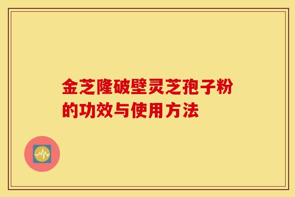 金芝隆破壁灵芝孢子粉的功效与使用方法-第1张图片-灵芝之家