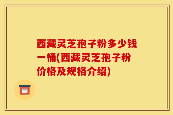 西藏灵芝孢子粉多少钱一桶(西藏灵芝孢子粉价格及规格介绍)-第1张图片-灵芝之家
