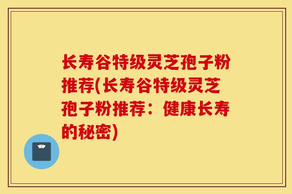 长寿谷特级灵芝孢子粉推荐(长寿谷特级灵芝孢子粉推荐:健康长寿的秘密)-第1张图片-灵芝之家 长寿谷特级灵芝孢子粉推荐(长寿谷特级灵芝孢子粉推荐:健康长寿的秘密)-第1张图片-灵芝之家