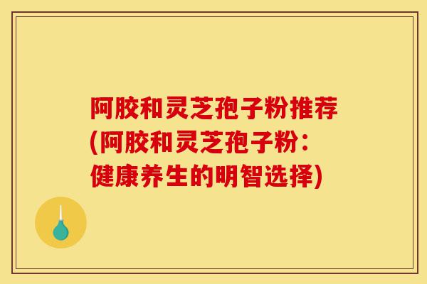 阿胶和灵芝孢子粉推荐(阿胶和灵芝孢子粉:健康养生的明智选择)-第1张图片-灵芝之家 阿胶和灵芝孢子粉推荐(阿胶和灵芝孢子粉:健康养生的明智选择)-第1张图片-灵芝之家