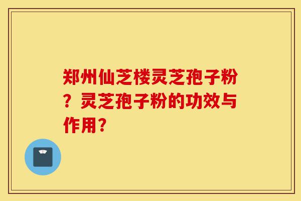 郑州仙芝楼灵芝孢子粉？灵芝孢子粉的功效与作用？-第1张图片-灵芝之家
