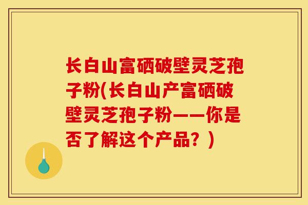 长白山富硒破壁灵芝孢子粉(长白山产富硒破壁灵芝孢子粉——你是否了解这个产品?)-第1张图片-灵芝之家 长白山富硒破壁灵芝孢子粉(长白山产富硒破壁灵芝孢子粉——你是否了解这个产品?)-第1张图片-灵芝之家