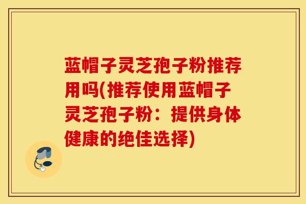 蓝帽子灵芝孢子粉推荐用吗(推荐使用蓝帽子灵芝孢子粉:提供身体健康的绝佳选择)-第1张图片-灵芝之家 蓝帽子灵芝孢子粉推荐用吗(推荐使用蓝帽子灵芝孢子粉:提供身体健康的绝佳选择)-第1张图片-灵芝之家