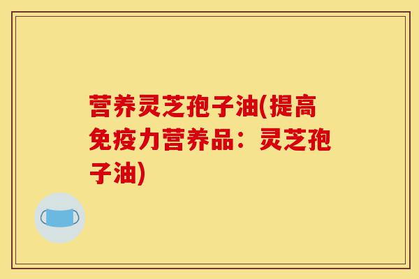 营养灵芝孢子油(提高免疫力营养品：灵芝孢子油)-第1张图片-灵芝之家