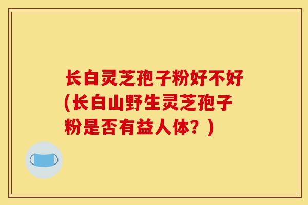 长白灵芝孢子粉好不好(长白山野生灵芝孢子粉是否有益人体？)-第1张图片-灵芝之家