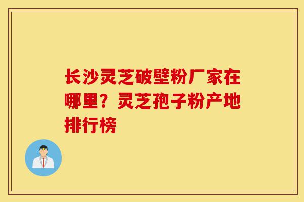 长沙灵芝破壁粉厂家在哪里?灵芝孢子粉产地排行榜-第1张图片-灵芝之家 长沙灵芝破壁粉厂家在哪里?灵芝孢子粉产地排行榜-第1张图片-灵芝之家