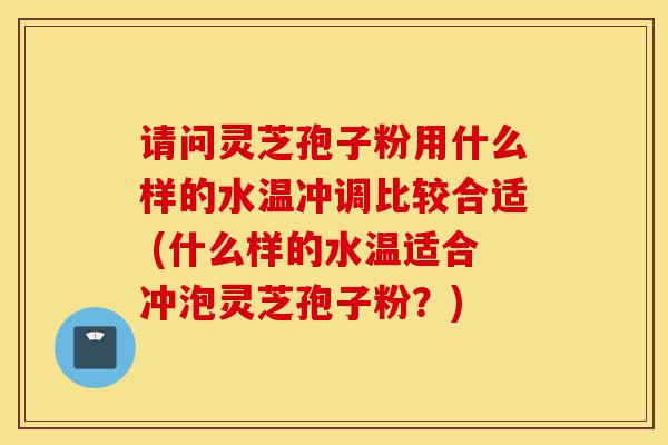 请问灵芝孢子粉用什么样的水温冲调比较合适 (什么样的水温适合冲泡灵芝孢子粉？)-第1张图片-灵芝之家