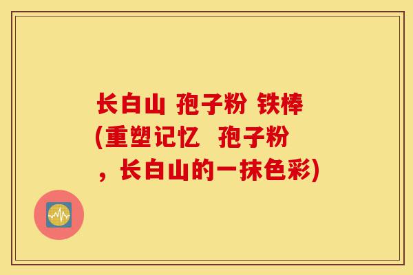 长白山 孢子粉 铁棒(重塑记忆 孢子粉,长白山的一抹色彩)-第1张图片-灵芝之家 长白山 孢子粉 铁棒(重塑记忆 孢子粉,长白山的一抹色彩)-第1张图片-灵芝之家