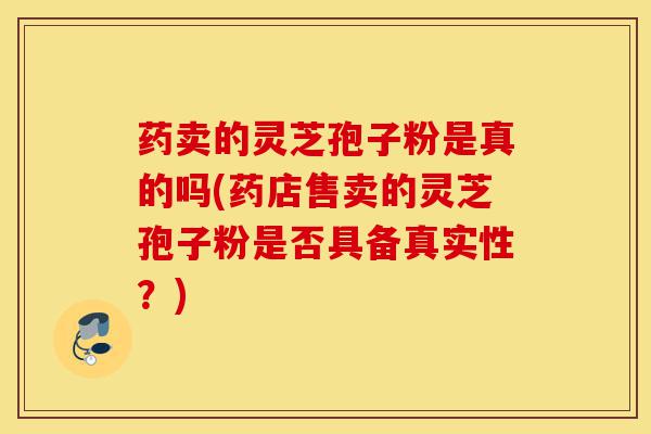 药卖的灵芝孢子粉是真的吗(药店售卖的灵芝孢子粉是否具备真实性?)-第1张图片-灵芝之家 药卖的灵芝孢子粉是真的吗(药店售卖的灵芝孢子粉是否具备真实性?)-第1张图片-灵芝之家