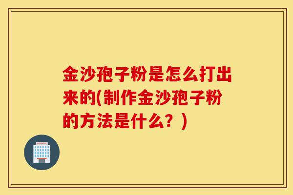 金沙孢子粉是怎么打出来的(制作金沙孢子粉的方法是什么？)-第1张图片-灵芝之家