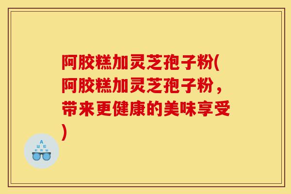 阿胶糕加灵芝孢子粉(阿胶糕加灵芝孢子粉，带来更健康的美味享受)-第1张图片-灵芝之家