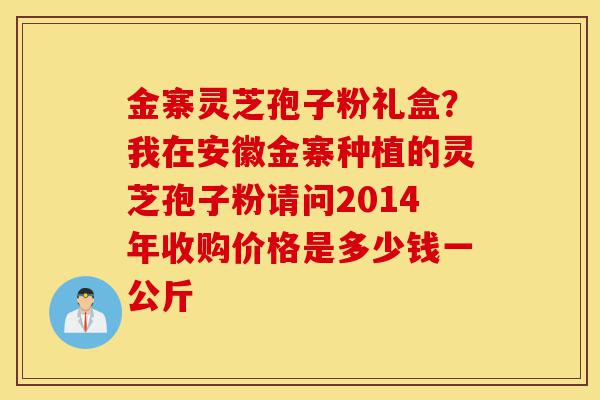 金寨灵芝孢子粉礼盒?我在安徽金寨种植的灵芝孢子粉请问2014年收购价格是多少钱一公斤-第1张图片-灵芝之家 金寨灵芝孢子粉礼盒?我在安徽金寨种植的灵芝孢子粉请问2014年收购价格是多少钱一公斤-第1张图片-灵芝之家