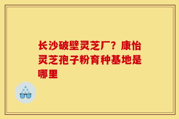 长沙破壁灵芝厂?康怡灵芝孢子粉育种基地是哪里-第1张图片-灵芝之家 长沙破壁灵芝厂?康怡灵芝孢子粉育种基地是哪里-第1张图片-灵芝之家