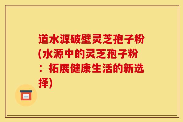 道水源破壁灵芝孢子粉(水源中的灵芝孢子粉:拓展健康生活的新选择)-第1张图片-灵芝之家 道水源破壁灵芝孢子粉(水源中的灵芝孢子粉:拓展健康生活的新选择)-第1张图片-灵芝之家