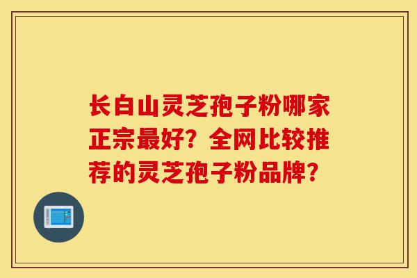 长白山灵芝孢子粉哪家正宗最好？全网比较推荐的灵芝孢子粉品牌？-第1张图片-灵芝之家