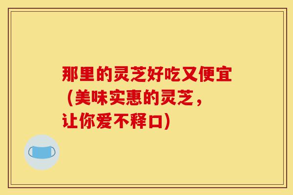 那里的灵芝好吃又便宜 (美味实惠的灵芝,让你爱不释口)-第1张图片-灵芝之家 那里的灵芝好吃又便宜 (美味实惠的灵芝,让你爱不释口)-第1张图片-灵芝之家