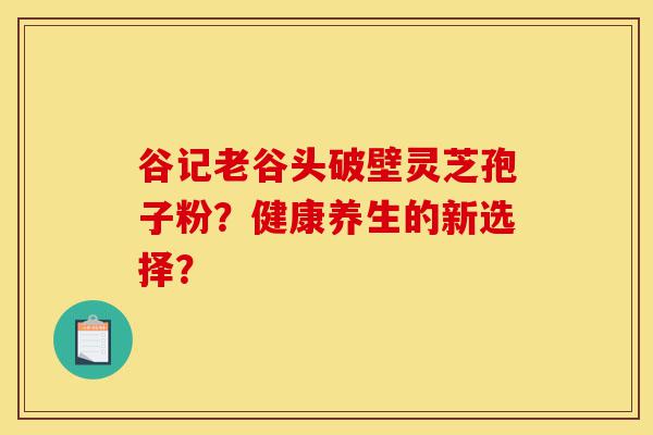 谷记老谷头破壁灵芝孢子粉?健康养生的新选择?-第1张图片-灵芝之家 谷记老谷头破壁灵芝孢子粉?健康养生的新选择?-第1张图片-灵芝之家