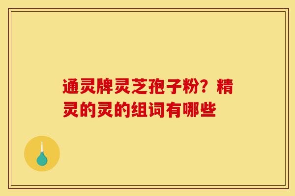通灵牌灵芝孢子粉？精灵的灵的组词有哪些-第1张图片-灵芝之家
