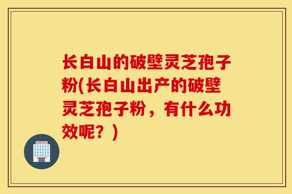 长白山的破壁灵芝孢子粉(长白山出产的破壁灵芝孢子粉,有什么功效呢?)-第1张图片-灵芝之家 长白山的破壁灵芝孢子粉(长白山出产的破壁灵芝孢子粉,有什么功效呢?)-第1张图片-灵芝之家