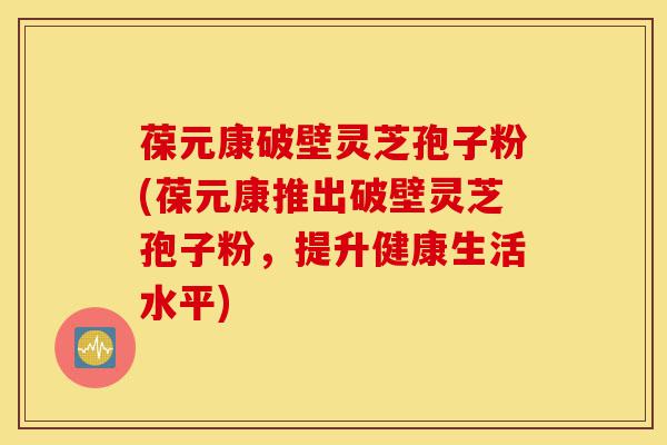 葆元康破壁灵芝孢子粉(葆元康推出破壁灵芝孢子粉,提升健康生活水平)-第1张图片-灵芝之家 葆元康破壁灵芝孢子粉(葆元康推出破壁灵芝孢子粉,提升健康生活水平)-第1张图片-灵芝之家