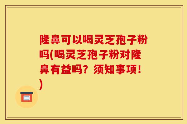 隆鼻可以喝灵芝孢子粉吗(喝灵芝孢子粉对隆鼻有益吗？须知事项！)-第1张图片-灵芝之家