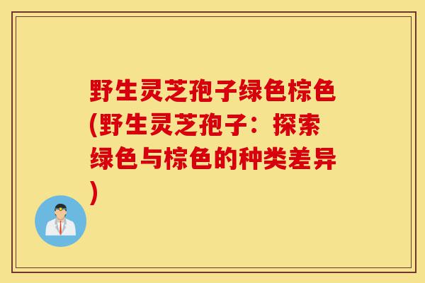野生灵芝孢子绿色棕色(野生灵芝孢子:探索绿色与棕色的种类差异)-第1张图片-灵芝之家 野生灵芝孢子绿色棕色(野生灵芝孢子:探索绿色与棕色的种类差异)-第1张图片-灵芝之家