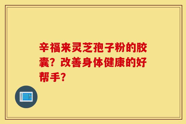 辛福来灵芝孢子粉的胶囊?改善身体健康的好帮手?-第1张图片-灵芝之家 辛福来灵芝孢子粉的胶囊?改善身体健康的好帮手?-第1张图片-灵芝之家