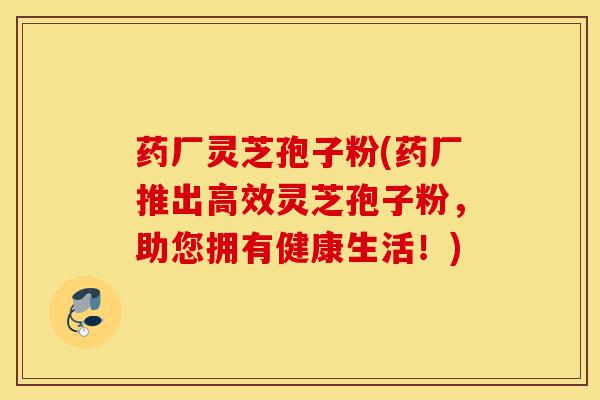 药厂灵芝孢子粉(药厂推出高效灵芝孢子粉，助您拥有健康生活！)-第1张图片-灵芝之家