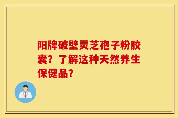 阳牌破壁灵芝孢子粉胶囊?了解这种天然养生保健品?-第1张图片-灵芝之家 阳牌破壁灵芝孢子粉胶囊?了解这种天然养生保健品?-第1张图片-灵芝之家
